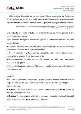 255 de 285
www.grancursosonline.com.br
LÍNGUA PORTUGUESA
Morfossintaxe do Período Simples
Prof. Elias Santana
Além disso, a tecnologia vai permitir uma melhora na governança. Plataformas
digitais possibilitam acesso, abertura e transparência às operações de governos locais
e provavelmente irão mudar a forma como os governos interagem com as pessoas.
(Adaptado de: “5 previsões para a cidade do futuro, segundo o Fórum Econômico Mundial”.
Disponível em: https://epocanegocios.globo.com)
Está redigido em conformidade com a concordância da norma-padrão o livre
comentário sobre o texto:
a) Os cidadãos de algumas cidades inteligentes já se faz ouvir por meio de plata-
formas digitais.
b) Padrões insustentáveis de consumo, degradação ambiental, desigualdade
persistente, tudo afetam as cidades modernas.
c) Quando consultado pelo Fórum, os especialistas discorreram sobre como as
cidades vão se adaptar à era da digitalização.
d) É possível que a vida das pessoas nas cidades se tornem mais fáceis serem
vividas com a digitalização.
e) Segundo algumas previsões, 70% da população mundial deverá habitar as
cidades até 2050.
Letra e.
Uma observação sobre a alternativa correta: o verbo “deverá” poderia estar no
singular ou no plural, uma vez que o núcleo do sujeito é uma porcentagem.
Erro das demais:
a) Errada. Os cidadãos de algumas cidades inteligentes já se fazem ouvir por
meio de plataformas digitais
b) Errada. Padrões insustentáveis de consumo, degradação ambiental, desigual-
dade persistente, tudo afeta as cidades modernas
O conteúdo deste livro eletrônico é licenciado para Nome do Concurseiro(a) - 000.000.000-00, vedada, por quaisquer meios e a qualquer título,
a sua reprodução, cópia, divulgação ou distribuição, sujeitando-se aos infratores à responsabilização civil e criminal.
 