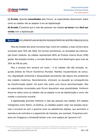 256 de 285
www.grancursosonline.com.br
LÍNGUA PORTUGUESA
Morfossintaxe do Período Simples
Prof. Elias Santana
c) Errada. Quando consultados pelo Fórum, os especialistas discorreram sobre
como as cidades vão se adaptar à era da digitalização
d) Errada. É possível que a vida das pessoas nas cidades se torne mais fácil ser
vivida com a digitalização
Questão 7   (FCC/PREFEITURA DE RECIFE-PE/ASSISTENTE DE GESTÃO PÚBLICA/2019)
Mais da metade dos seres humanos hoje vivem em cidades, e esse número deve
aumentar para 70% até 2050. Em termos econômicos, os resultados da urbaniza-
ção foram notáveis. As cidades representam 80% do Produto Interno Bruto (PIB)
global. Nos Estados Unidos, o corredor Boston-Nova York-Washington gera mais de
30% do PIB do país.
Mas o sucesso tem sempre um custo – e as cidades não são exceção, se-
gundo análise do Fórum Econômico Mundial. Padrões insustentáveis de consu-
mo, degradação ambiental e desigualdade persistente são alguns dos problemas
das cidades modernas. Recentemente, entraram na equação as consequências
da transformação digital. Há quem fale sobre uma futura desurbanização. Mas
os especialistas consultados pelo Fórum descartam essa possibilidade. Preferem
discorrer sobre como as cidades vão se adaptar à era da digitalização e como vão
moldar a economia mundial.
A digitalização promete melhorar a vida das pessoas nas cidades. Em cidades
inteligentes como Tallinn, na Estônia, os cidadãos podem votar nas eleições nacio-
nais e envolver-se com o governo local via plataformas digitais, que permitem a
assinatura de contratos e o pagamento de impostos, por exemplo. Programas simi-
lares em Cingapura e Amsterdã tentam criar uma espécie de “governo 4.0”.
O conteúdo deste livro eletrônico é licenciado para Nome do Concurseiro(a) - 000.000.000-00, vedada, por quaisquer meios e a qualquer título,
a sua reprodução, cópia, divulgação ou distribuição, sujeitando-se aos infratores à responsabilização civil e criminal.
 