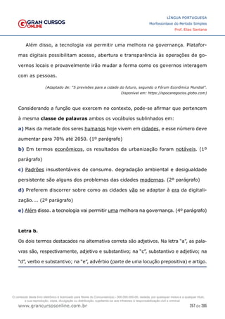 257 de 285
www.grancursosonline.com.br
LÍNGUA PORTUGUESA
Morfossintaxe do Período Simples
Prof. Elias Santana
Além disso, a tecnologia vai permitir uma melhora na governança. Platafor-
mas digitais possibilitam acesso, abertura e transparência às operações de go-
vernos locais e provavelmente irão mudar a forma como os governos interagem
com as pessoas.
(Adaptado de: “5 previsões para a cidade do futuro, segundo o Fórum Econômico Mundial”.
Disponível em: https://epocanegocios.globo.com)
Considerando a função que exercem no contexto, pode-se afirmar que pertencem
à mesma classe de palavras ambos os vocábulos sublinhados em:
a) Mais da metade dos seres humanos hoje vivem em cidades, e esse número deve
aumentar para 70% até 2050. (1º parágrafo)
b) Em termos econômicos, os resultados da urbanização foram notáveis. (1º
parágrafo)
c) Padrões insustentáveis de consumo. degradação ambiental e desigualdade
persistente são alguns dos problemas das cidades modernas. (2º parágrafo)
d) Preferem discorrer sobre como as cidades vão se adaptar à era da digitali-
zação.... (2º parágrafo)
e) Além disso. a tecnologia vai permitir uma melhora na governança. (4º parágrafo)
Letra b.
Os dois termos destacados na alternativa correta são adjetivos. Na letra “a”, as pala-
vras são, respectivamente, adjetivo e substantivo; na “c”, substantivo e adjetivo; na
“d”, verbo e substantivo; na “e”, advérbio (parte de uma locução prepositiva) e artigo.
O conteúdo deste livro eletrônico é licenciado para Nome do Concurseiro(a) - 000.000.000-00, vedada, por quaisquer meios e a qualquer título,
a sua reprodução, cópia, divulgação ou distribuição, sujeitando-se aos infratores à responsabilização civil e criminal.
 