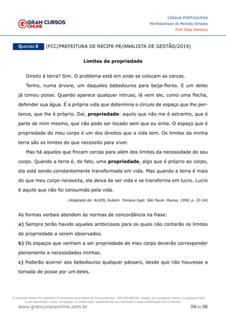 258 de 285
www.grancursosonline.com.br
LÍNGUA PORTUGUESA
Morfossintaxe do Período Simples
Prof. Elias Santana
Questão 8   (FCC/PREFEITURA DE RECIFE-PE/ANALISTA DE GESTÃO/2019)
Limites da propriedade
Direito à terra? Sim. O problema está em onde se colocam as cercas.
Tenho, numa árvore, um daqueles bebedouros para beija-flores. E um deles
já tomou posse. Quando aparece qualquer intruso, lá vem ele, como uma flecha,
defender sua água. É a própria vida que determina o círculo de espaço que lhe per-
tence, que lhe é próprio. Daí, propriedade: aquilo que não me é estranho, que é
parte de mim mesmo, que não pode ser tocado sem que eu sinta. O espaço que é
propriedade do meu corpo é um dos direitos que a vida tem. Os limites da minha
terra são os limites do que necessito para viver.
Mas há aqueles que fincam cercas para além dos limites da necessidade do seu
corpo. Quando a terra é, de fato, uma propriedade, algo que é próprio ao corpo,
ela está sendo constantemente transformada em vida. Mas quando a terra é mais
do que meu corpo necessita, ela deixa de ser vida e se transforma em lucro. Lucro
é aquilo que não foi consumido pela vida.
(Adaptado de: ALVES, Rubem. Tempus fugit. São Paulo: Paulus, 1990, p. 33-34)
As formas verbais atendem às normas de concordância na frase:
a) Sempre terão havido aqueles ambiciosos para os quais não contarão os limites
de propriedade a serem observados.
b) Os espaços que venham a ser propriedade do meu corpo deverão corresponder
plenamente a necessidades minhas.
c) Poderão acorrer aos bebedouros qualquer pássaro, desde que não houvesse a
tomada de posse por um deles.
O conteúdo deste livro eletrônico é licenciado para Nome do Concurseiro(a) - 000.000.000-00, vedada, por quaisquer meios e a qualquer título,
a sua reprodução, cópia, divulgação ou distribuição, sujeitando-se aos infratores à responsabilização civil e criminal.
 