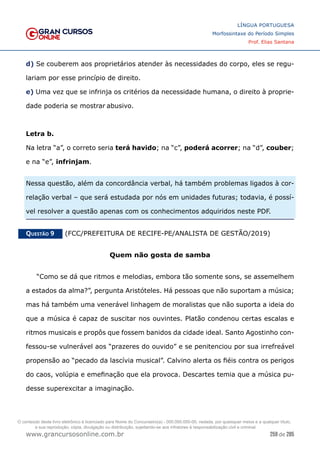 259 de 285
www.grancursosonline.com.br
LÍNGUA PORTUGUESA
Morfossintaxe do Período Simples
Prof. Elias Santana
d) Se couberem aos proprietários atender às necessidades do corpo, eles se regu-
lariam por esse princípio de direito.
e) Uma vez que se infrinja os critérios da necessidade humana, o direito à proprie-
dade poderia se mostrar abusivo.
Letra b.
Na letra “a”, o correto seria terá havido; na “c”, poderá acorrer; na “d”, couber;
e na “e”, infrinjam.
Nessa questão, além da concordância verbal, há também problemas ligados à cor-
relação verbal – que será estudada por nós em unidades futuras; todavia, é possí-
vel resolver a questão apenas com os conhecimentos adquiridos neste PDF.
Questão 9   (FCC/PREFEITURA DE RECIFE-PE/ANALISTA DE GESTÃO/2019)
Quem não gosta de samba
“Como se dá que ritmos e melodias, embora tão somente sons, se assemelhem
a estados da alma?”, pergunta Aristóteles. Há pessoas que não suportam a música;
mas há também uma venerável linhagem de moralistas que não suporta a ideia do
que a música é capaz de suscitar nos ouvintes. Platão condenou certas escalas e
ritmos musicais e propôs que fossem banidos da cidade ideal. Santo Agostinho con-
fessou-se vulnerável aos “prazeres do ouvido” e se penitenciou por sua irrefreável
propensão ao “pecado da lascívia musical”. Calvino alerta os fiéis contra os perigos
do caos, volúpia e emefinação que ela provoca. Descartes temia que a música pu-
desse superexcitar a imaginação.
O conteúdo deste livro eletrônico é licenciado para Nome do Concurseiro(a) - 000.000.000-00, vedada, por quaisquer meios e a qualquer título,
a sua reprodução, cópia, divulgação ou distribuição, sujeitando-se aos infratores à responsabilização civil e criminal.
 