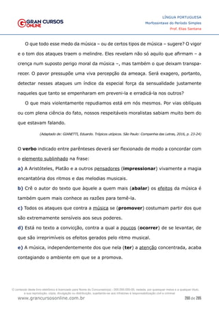 260 de 285
www.grancursosonline.com.br
LÍNGUA PORTUGUESA
Morfossintaxe do Período Simples
Prof. Elias Santana
O que todo esse medo da música – ou de certos tipos de música – sugere? O vigor
e o tom dos ataques traem o melindre. Eles revelam não só aquilo que afirmam – a
crença num suposto perigo moral da música –, mas também o que deixam transpa-
recer. O pavor pressupõe uma viva percepção da ameaça. Será exagero, portanto,
detectar nesses ataques um índice da especial força da sensualidade justamente
naqueles que tanto se empenharam em preveni-la e erradicá-la nos outros?
O que mais violentamente repudiamos está em nós mesmos. Por vias oblíquas
ou com plena ciência do fato, nossos respeitáveis moralistas sabiam muito bem do
que estavam falando.
(Adaptado de: GIANETTI, Eduardo. Trópicos utópicos. São Paulo: Companhia das Letras, 2016, p. 23-24)
O verbo indicado entre parênteses deverá ser flexionado de modo a concordar com
o elemento sublinhado na frase:
a) A Aristóteles, Platão e a outros pensadores (impressionar) vivamente a magia
encantatória dos ritmos e das melodias musicais.
b) Crê o autor do texto que àquele a quem mais (abalar) os efeitos da música é
também quem mais conhece as razões para temê-la.
c) Todos os ataques que contra a música se (promover) costumam partir dos que
são extremamente sensíveis aos seus poderes.
d) Está no texto a convicção, contra a qual a poucos (ocorrer) de se levantar, de
que são irreprimíveis os efeitos gerados pelo ritmo musical.
e) A música, independentemente dos que nela (ter) a atenção concentrada, acaba
contagiando o ambiente em que se a promova.
O conteúdo deste livro eletrônico é licenciado para Nome do Concurseiro(a) - 000.000.000-00, vedada, por quaisquer meios e a qualquer título,
a sua reprodução, cópia, divulgação ou distribuição, sujeitando-se aos infratores à responsabilização civil e criminal.
 