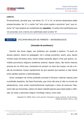 261 de 285
www.grancursosonline.com.br
LÍNGUA PORTUGUESA
Morfossintaxe do Período Simples
Prof. Elias Santana
Letra b.
Primeiramente, perceba que, nas letras “a”, “c” e “d”, os termos destacados estão
preposicionados. Na “e”, o verbo “ter” tem como sujeito o pronome “que”, que re-
toma “os” (que poderia ser substituído por aqueles). O verbo entre parênteses que
irá concordar com o termo em sublinhado está na letra “b”.
Questão 10   (FCC/AFAP/ANALISTA DE FOMENTO – ADVOGADO/2019)
[Vocação de professor]
Escritor nas horas vagas, sou professor por vocação e destino. “A quem os
deuses odeiam, fazem-no pedagogo”, diz o antigo provérbio; assim, pois, dando
minhas aulas há tantos anos, talvez esteja expiando algum crime que ignoro, co-
metido porventura nalguma existência anterior. Apesar disso, não tenho maiores
queixas de um ofício que, mantendo-me sempre no meio dos moços, me dá a ilu-
são de envelhecer menos rapidamente do que aqueles que passam a vida inteira
entre adultos solenes e estereotipados.
Outra vantagem da minha profissão principal é fornecer material copioso para
a profissão acessória. Se fosse ficcionista, que mina não teria à mão no mundo da
adolescência, mina ainda insuficientemente explorada e cheia de tesouros! Mas,
como não sou ficcionista, utilizo-me desse cabedal apenas para observação e refle-
xão; às vezes o aproveito nalgum monólogo inócuo, como este.
(Adaptado de: RÓNAI, Paulo. Como aprendi o Português e outras aventuras. Rio de Janeiro:
Edições de Janeiro, 2014, p. 109)
O conteúdo deste livro eletrônico é licenciado para Nome do Concurseiro(a) - 000.000.000-00, vedada, por quaisquer meios e a qualquer título,
a sua reprodução, cópia, divulgação ou distribuição, sujeitando-se aos infratores à responsabilização civil e criminal.
 