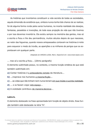 265 de 285
www.grancursosonline.com.br
LÍNGUA PORTUGUESA
Morfossintaxe do Período Simples
Prof. Elias Santana
As histórias que inventamos constituem a vida secreta de todas as sociedades,
aquela dimensão da existência que, embora nunca tenha tido chance de se realizar,
foi de alguma forma vivida pelos seres humanos, na incerta realidade dos desejos,
fantasias, pesadelos e invenções, de toda essa projeção da vida que não tivemos
e por isso devemos inventá-la. Ela existiu sempre na memória das gentes, mas só
a escrita a fixou e lhe deu permanência, muitos séculos depois de que nascesse,
ao redor das fogueiras, quando nossos antepassados contavam-se histórias à noite
para esquecer o medo do trovão, as aparições e os milhares de perigos que os es-
preitavam em qualquer parte.
(Adaptado de VARGAS LLOSA, Mario. Disponível em: www.brasil.elpais.com)
... mas só a escrita a fixou... (último parágrafo)
O elemento sublinhado possui, no contexto, a mesma função sintática do que está
também sublinhado em:
a) Contar histórias é o antecedente remoto da literatura...
b) ...inspirava nos humanos a mesma ficção...
c) ... as vidas que não tinham nem nunca teriam em sua miúda e sucinta realidade.
d) ... e os faziam viajar pelo espaço...
e) A oralidade contribuiu de maneira decisiva...
Letra b.
O elemento destacado na frase apresentada tem função de objeto direto. Essa fun-
ção também está destacada na letra “b”.
O conteúdo deste livro eletrônico é licenciado para Nome do Concurseiro(a) - 000.000.000-00, vedada, por quaisquer meios e a qualquer título,
a sua reprodução, cópia, divulgação ou distribuição, sujeitando-se aos infratores à responsabilização civil e criminal.
 