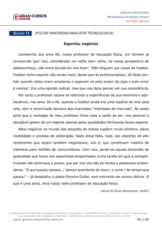 266 de 285
www.grancursosonline.com.br
LÍNGUA PORTUGUESA
Morfossintaxe do Período Simples
Prof. Elias Santana
Questão 13   (FCC/SP PARCERIAS/ANALISTA TÉCNICO/2018)
Esportes, negócios
Comecinho dos anos 60, nosso professor de educação física, um homem já
encanecido (por isso, considerado um velho bem velho, na nossa perspectiva de
adolescentes), não tinha dúvida em nos dizer: “Não briguem por causa de futebol.
Futebol como esporte não existe mais, desde que se profissionalizou. Só fazia sen-
tido quando todos eram amadores e jogavam só pelo prazer do jogo e pelo amor
à camisa”. Era uma opinião radical, mas que nos fazia pensar em sua consistência.
Por certo o professor estava se referindo a experiências de sua meninice e ado-
lescência, nos anos 30 e 40, quando o futebol ainda era uma espécie de arte pela
arte, sem a intromissão decisiva dos chamados “interesses do mercado”. Às vezes
acho que a nostalgia de meu professor tinha toda a razão de ser: era possível e
desejável gostar de um esporte apenas pelas qualidades intrínsecas desse esporte.
Altos negócios no mundo das atrações de massa supõem muito dinheiro, plena
visibilidade e excesso de celebração. Nada disso falta, hoje, aos esportes de alto
rendimento que sejam também negociáveis, isto é, que constituam matéria de
interesse para milhões de consumidores. Com isso, perde-se aquela dimensão de
gratuidade que havia nos esportistas empenhados numa tarefa em que a competi-
tividade não eliminava o prazer, que por sua vez não se rendia a poderosos empre-
sários. “O que passou passou. / Jamais acenderás de novo / o lume / do tempo que
passou” – já desabafou o poeta Ferreira Gullar, num momento de versos céticos. O
que é uma pena, diria nosso velho professor de educação física.
(Jayme de Souto Albuquerque, inédito)
O conteúdo deste livro eletrônico é licenciado para Nome do Concurseiro(a) - 000.000.000-00, vedada, por quaisquer meios e a qualquer título,
a sua reprodução, cópia, divulgação ou distribuição, sujeitando-se aos infratores à responsabilização civil e criminal.
 