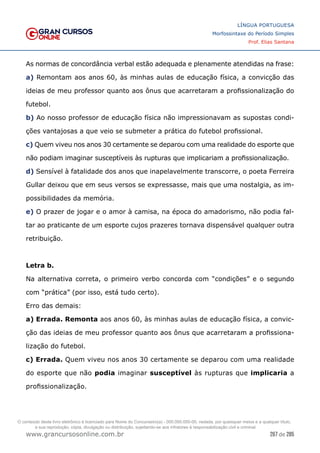267 de 285
www.grancursosonline.com.br
LÍNGUA PORTUGUESA
Morfossintaxe do Período Simples
Prof. Elias Santana
As normas de concordância verbal estão adequada e plenamente atendidas na frase:
a) Remontam aos anos 60, às minhas aulas de educação física, a convicção das
ideias de meu professor quanto aos ônus que acarretaram a profissionalização do
futebol.
b) Ao nosso professor de educação física não impressionavam as supostas condi-
ções vantajosas a que veio se submeter a prática do futebol profissional.
c) Quem viveu nos anos 30 certamente se deparou com uma realidade do esporte que
não podiam imaginar susceptíveis às rupturas que implicariam a profissionalização.
d) Sensível à fatalidade dos anos que inapelavelmente transcorre, o poeta Ferreira
Gullar deixou que em seus versos se expressasse, mais que uma nostalgia, as im-
possibilidades da memória.
e) O prazer de jogar e o amor à camisa, na época do amadorismo, não podia fal-
tar ao praticante de um esporte cujos prazeres tornava dispensável qualquer outra
retribuição.
Letra b.
Na alternativa correta, o primeiro verbo concorda com “condições” e o segundo
com “prática” (por isso, está tudo certo).
Erro das demais:
a) Errada. Remonta aos anos 60, às minhas aulas de educação física, a convic-
ção das ideias de meu professor quanto aos ônus que acarretaram a profissiona-
lização do futebol.
c) Errada. Quem viveu nos anos 30 certamente se deparou com uma realidade
do esporte que não podia imaginar susceptível às rupturas que implicaria a
profissionalização.
O conteúdo deste livro eletrônico é licenciado para Nome do Concurseiro(a) - 000.000.000-00, vedada, por quaisquer meios e a qualquer título,
a sua reprodução, cópia, divulgação ou distribuição, sujeitando-se aos infratores à responsabilização civil e criminal.
 