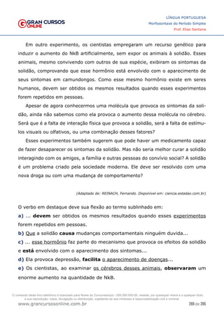 269 de 285
www.grancursosonline.com.br
LÍNGUA PORTUGUESA
Morfossintaxe do Período Simples
Prof. Elias Santana
Em outro experimento, os cientistas empregaram um recurso genético para
induzir o aumento do NkB artificialmente, sem expor os animais à solidão. Esses
animais, mesmo convivendo com outros de sua espécie, exibiram os sintomas da
solidão, comprovando que esse hormônio está envolvido com o aparecimento de
seus sintomas em camundongos. Como esse mesmo hormônio existe em seres
humanos, devem ser obtidos os mesmos resultados quando esses experimentos
forem repetidos em pessoas.
Apesar de agora conhecermos uma molécula que provoca os sintomas da soli-
dão, ainda não sabemos como ela provoca o aumento dessa molécula no cérebro.
Será que é a falta de interação física que provoca a solidão, será a falta de estímu-
los visuais ou olfativos, ou uma combinação desses fatores?
Esses experimentos também sugerem que pode haver um medicamento capaz
de fazer desaparecer os sintomas da solidão. Mas não seria melhor curar a solidão
interagindo com os amigos, a família e outras pessoas do convívio social? A solidão
é um problema criado pela sociedade moderna. Ele deve ser resolvido com uma
nova droga ou com uma mudança de comportamento?
(Adaptado de: REINACH, Fernando. Disponível em: ciencia.estadao.com.br)
O verbo em destaque deve sua flexão ao termo sublinhado em:
a) ... devem ser obtidos os mesmos resultados quando esses experimentos
forem repetidos em pessoas.
b) Que a solidão causa mudanças comportamentais ninguém duvida...
c) ... esse hormônio faz parte do mecanismo que provoca os efeitos da solidão
e está envolvido com o aparecimento dos sintomas...
d) Ela provoca depressão, facilita o aparecimento de doenças...
e) Os cientistas, ao examinar os cérebros desses animais, observaram um
enorme aumento na quantidade de NkB.
O conteúdo deste livro eletrônico é licenciado para Nome do Concurseiro(a) - 000.000.000-00, vedada, por quaisquer meios e a qualquer título,
a sua reprodução, cópia, divulgação ou distribuição, sujeitando-se aos infratores à responsabilização civil e criminal.
 