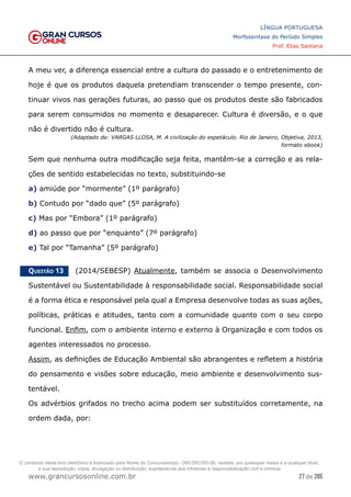 27 de 285
www.grancursosonline.com.br
LÍNGUA PORTUGUESA
Morfossintaxe do Período Simples
Prof. Elias Santana
A meu ver, a diferença essencial entre a cultura do passado e o entretenimento de
hoje é que os produtos daquela pretendiam transcender o tempo presente, con-
tinuar vivos nas gerações futuras, ao passo que os produtos deste são fabricados
para serem consumidos no momento e desaparecer. Cultura é diversão, e o que
não é divertido não é cultura.
(Adaptado de: VARGAS LLOSA, M. A civilização do espetáculo. Rio de Janeiro, Objetiva, 2013,
formato ebook)
Sem que nenhuma outra modificação seja feita, mantêm-se a correção e as rela-
ções de sentido estabelecidas no texto, substituindo-se
a) amiúde por “mormente” (1º parágrafo)
b) Contudo por “dado que” (5º parágrafo)
c) Mas por “Embora” (1º parágrafo)
d) ao passo que por “enquanto” (7º parágrafo)
e) Tal por “Tamanha” (5º parágrafo)
Questão 13   (2014/SEBESP) Atualmente, também se associa o Desenvolvimento
Sustentável ou Sustentabilidade à responsabilidade social. Responsabilidade social
é a forma ética e responsável pela qual a Empresa desenvolve todas as suas ações,
políticas, práticas e atitudes, tanto com a comunidade quanto com o seu corpo
funcional. Enfim, com o ambiente interno e externo à Organização e com todos os
agentes interessados no processo.
Assim, as definições de Educação Ambiental são abrangentes e refletem a história
do pensamento e visões sobre educação, meio ambiente e desenvolvimento sus-
tentável.
Os advérbios grifados no trecho acima podem ser substituídos corretamente, na
ordem dada, por:
O conteúdo deste livro eletrônico é licenciado para Nome do Concurseiro(a) - 000.000.000-00, vedada, por quaisquer meios e a qualquer título,
a sua reprodução, cópia, divulgação ou distribuição, sujeitando-se aos infratores à responsabilização civil e criminal.
 