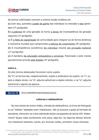 271 de 285
www.grancursosonline.com.br
LÍNGUA PORTUGUESA
Morfossintaxe do Período Simples
Prof. Elias Santana
Os termos sublinhados exercem a mesma função sintática em:
a) Com isso, aumenta o poder de ganho dos indivíduos no mercado e eles apren-
dem (7º parágrafo)
b) a pobreza de uma geração se torna o berço da incompetência da geração
seguinte (1º parágrafo)
c) É a falta de capacitação da comunidade para integrar-se de forma dinâmica
à economia mundial que compromete o esforço de crescimento (6º parágrafo)
d) A incompetência econômica do indivíduo resulta em privação material
(1º parágrafo)
e) A bandeira da educação compulsória e universal, financiada e pelo menos
parcialmente provida pelo Estado (3º parágrafo)
Letra a.
Os dois termos destacados funcionam como sujeito.
Na “b”, os termos são, respectivamente, sujeito e predicativo do sujeito; na “c”, su-
jeito e objeto direto; na “d”, adjunto adnominal e objeto indireto; e na “e”, adjunto
adnominal e agente da passiva.
Questão 16   (FCC/CREMESP/ADVOGADO/2016)
Leituras e adolescência
No meu tempo de ensino médio, entrada da adolescência, os livros de Português
ou as “seletas” adotadas eram implacáveis: não se buscava o gosto já formado do
estudante, ofereciam-se a eles sobretudo textos consagrados do século XIX. Moder-
nismo? Quase nada (certamente uma pena, diga-se). Se algumas dessas leituras
nos chateavam bastante, outras, por diversas razões, prendiam nosso interesse.
O conteúdo deste livro eletrônico é licenciado para Nome do Concurseiro(a) - 000.000.000-00, vedada, por quaisquer meios e a qualquer título,
a sua reprodução, cópia, divulgação ou distribuição, sujeitando-se aos infratores à responsabilização civil e criminal.
 