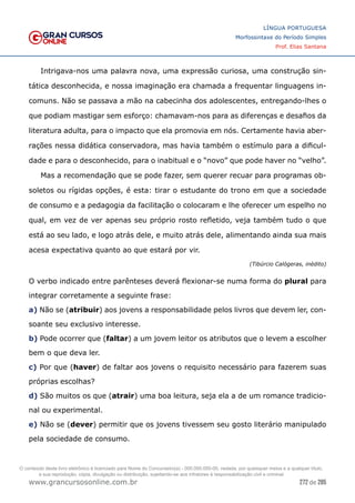 272 de 285
www.grancursosonline.com.br
LÍNGUA PORTUGUESA
Morfossintaxe do Período Simples
Prof. Elias Santana
Intrigava-nos uma palavra nova, uma expressão curiosa, uma construção sin-
tática desconhecida, e nossa imaginação era chamada a frequentar linguagens in-
comuns. Não se passava a mão na cabecinha dos adolescentes, entregando-lhes o
que podiam mastigar sem esforço: chamavam-nos para as diferenças e desafios da
literatura adulta, para o impacto que ela promovia em nós. Certamente havia aber-
rações nessa didática conservadora, mas havia também o estímulo para a dificul-
dade e para o desconhecido, para o inabitual e o “novo” que pode haver no “velho”.
Mas a recomendação que se pode fazer, sem querer recuar para programas ob-
soletos ou rígidas opções, é esta: tirar o estudante do trono em que a sociedade
de consumo e a pedagogia da facilitação o colocaram e lhe oferecer um espelho no
qual, em vez de ver apenas seu próprio rosto refletido, veja também tudo o que
está ao seu lado, e logo atrás dele, e muito atrás dele, alimentando ainda sua mais
acesa expectativa quanto ao que estará por vir.
(Tibúrcio Calógeras, inédito)
O verbo indicado entre parênteses deverá flexionar-se numa forma do plural para
integrar corretamente a seguinte frase:
a) Não se (atribuir) aos jovens a responsabilidade pelos livros que devem ler, con-
soante seu exclusivo interesse.
b) Pode ocorrer que (faltar) a um jovem leitor os atributos que o levem a escolher
bem o que deva ler.
c) Por que (haver) de faltar aos jovens o requisito necessário para fazerem suas
próprias escolhas?
d) São muitos os que (atrair) uma boa leitura, seja ela a de um romance tradicio-
nal ou experimental.
e) Não se (dever) permitir que os jovens tivessem seu gosto literário manipulado
pela sociedade de consumo.
O conteúdo deste livro eletrônico é licenciado para Nome do Concurseiro(a) - 000.000.000-00, vedada, por quaisquer meios e a qualquer título,
a sua reprodução, cópia, divulgação ou distribuição, sujeitando-se aos infratores à responsabilização civil e criminal.
 