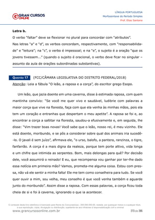 273 de 285
www.grancursosonline.com.br
LÍNGUA PORTUGUESA
Morfossintaxe do Período Simples
Prof. Elias Santana
Letra b.
O verbo “faltar” deve se flexionar no plural para concordar com “atributos”.
Nas letras “a” e “d”, os verbos concordam, respectivamente, com “responsabilida-
de” e “leitura”; na “c”, o verbo é impessoal; e na “e”, o sujeito é a oração “que os
jovens tivessem...” (quando o sujeito é oracional, o verbo deve ficar no singular –
assunto da aula de orações subordinadas substantivas).
Questão 17   (FCC/CÂMARA LEGISLATIVA DO DISTRITO FEDERAL/2018)
Atenção: Leia a fábula “O leão, a raposa e a corça”, do escritor grego Esopo.
Um leão, que jazia doente em uma caverna, disse à estimada raposa, com quem
mantinha convívio: “Se você me quer vivo e saudável, ludibrie com palavras a
maior corça que vive na floresta, faça com que ela venha às minhas mãos, pois ela
tem um coração e entranhas que despertam o meu apetite”. A raposa se foi e, ao
encontrar a corça a saltitar na floresta, saudou-a efusivamente e, em seguida, lhe
disse: “Vim trazer boas novas! Você sabe que o leão, nosso rei, é meu vizinho. Ele
está doente, moribundo, e se pôs a considerar sobre qual dos animais iria sucedê-
-lo. O javali é sem juízo”, afirmava ele, “o urso, balofo, a pantera, ranzinza, o tigre,
fanfarrão. A corça é a mais digna da realeza, porque tem porte altivo, vida longa
e um chifre que intimida as serpentes. Bom, mais delongas para quê? Por decisão
dele, você assumirá o reinado! E eu, que recompensa vou ganhar por ter-lhe dado
essa notícia em primeira mão? Vamos, prometa-me alguma coisa. Estou com pres-
sa, não vá ele sentir a minha falta! Ele me tem como conselheira para tudo. Se você
quer ouvir a mim, sou velha, meu conselho é que você venha também e aguarde
junto do moribundo”. Assim disse a raposa. Com essas palavras, a corça ficou toda
cheia de si e foi à caverna, ignorando o que ia acontecer.
O conteúdo deste livro eletrônico é licenciado para Nome do Concurseiro(a) - 000.000.000-00, vedada, por quaisquer meios e a qualquer título,
a sua reprodução, cópia, divulgação ou distribuição, sujeitando-se aos infratores à responsabilização civil e criminal.
 