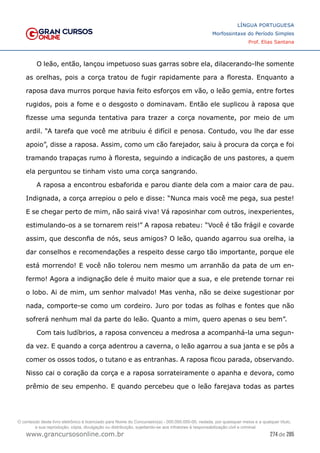 274 de 285
www.grancursosonline.com.br
LÍNGUA PORTUGUESA
Morfossintaxe do Período Simples
Prof. Elias Santana
O leão, então, lançou impetuoso suas garras sobre ela, dilacerando-lhe somente
as orelhas, pois a corça tratou de fugir rapidamente para a floresta. Enquanto a
raposa dava murros porque havia feito esforços em vão, o leão gemia, entre fortes
rugidos, pois a fome e o desgosto o dominavam. Então ele suplicou à raposa que
fizesse uma segunda tentativa para trazer a corça novamente, por meio de um
ardil. “A tarefa que você me atribuiu é difícil e penosa. Contudo, vou lhe dar esse
apoio”, disse a raposa. Assim, como um cão farejador, saiu à procura da corça e foi
tramando trapaças rumo à floresta, seguindo a indicação de uns pastores, a quem
ela perguntou se tinham visto uma corça sangrando.
A raposa a encontrou esbaforida e parou diante dela com a maior cara de pau.
Indignada, a corça arrepiou o pelo e disse: “Nunca mais você me pega, sua peste!
E se chegar perto de mim, não sairá viva! Vá raposinhar com outros, inexperientes,
estimulando-os a se tornarem reis!” A raposa rebateu: “Você é tão frágil e covarde
assim, que desconfia de nós, seus amigos? O leão, quando agarrou sua orelha, ia
dar conselhos e recomendações a respeito desse cargo tão importante, porque ele
está morrendo! E você não tolerou nem mesmo um arranhão da pata de um en-
fermo! Agora a indignação dele é muito maior que a sua, e ele pretende tornar rei
o lobo. Ai de mim, um senhor malvado! Mas venha, não se deixe sugestionar por
nada, comporte-se como um cordeiro. Juro por todas as folhas e fontes que não
sofrerá nenhum mal da parte do leão. Quanto a mim, quero apenas o seu bem”.
Com tais ludíbrios, a raposa convenceu a medrosa a acompanhá-la uma segun-
da vez. E quando a corça adentrou a caverna, o leão agarrou a sua janta e se pôs a
comer os ossos todos, o tutano e as entranhas. A raposa ficou parada, observando.
Nisso cai o coração da corça e a raposa sorrateiramente o apanha e devora, como
prêmio de seu empenho. E quando percebeu que o leão farejava todas as partes
O conteúdo deste livro eletrônico é licenciado para Nome do Concurseiro(a) - 000.000.000-00, vedada, por quaisquer meios e a qualquer título,
a sua reprodução, cópia, divulgação ou distribuição, sujeitando-se aos infratores à responsabilização civil e criminal.
 