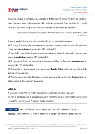 275 de 285
www.grancursosonline.com.br
LÍNGUA PORTUGUESA
Morfossintaxe do Período Simples
Prof. Elias Santana
mas não achava o coração, ela, postada à distância, lhe disse: “A bem da verdade,
essa fulana aí não tinha coração. Não adianta procurar! Que espécie de coração
teria ela, que veio ter por duas vezes à morada e às mãos de um leão?”
(Esopo. Fábulas completas. Tradução de Maria Celeste Dezotti. São Paulo: Cosac Naify, 2013,
p. 309-311.)
A forma verbal destacada deve sua flexão ao termo sublinhado em:
a) A corça é a mais digna da realeza, porque tem porte altivo, vida longa e um
chifre que intimida as serpentes (1º parágrafo)
b) Um leão, que jazia doente em uma caverna, disse à estimada raposa, com
quem mantinha convívio (1º parágrafo)
c) A raposa se foi e, ao encontrar a corça a saltitar na floresta, saudou-a efu-
sivamente (1º parágrafo)
d) Enquanto a raposa dava murros porque havia feito esforços em vão, o leão
gemia (2º parágrafo)
e) Assim, como um cão farejador, saiu à procura da corça e foi tramando tra-
paças rumo à floresta (2º parágrafo)
Letra d.
A locução verbal “havia feito” estabelece concordância com “raposa”.
Na “a”, a concordância é estabelecida com “chifre”; na “b”, com “leão”; na “c”, com
“raposa”; e na “e”, com “raposa” (veja o texto).
Questão 18   (FCC/CÂMARA LEGISLATIVA DO DISTRITO FEDERAL/2018)
Atenção: Leia a fábula “O leão, a raposa e a corça”, do escritor grego Esopo.
O conteúdo deste livro eletrônico é licenciado para Nome do Concurseiro(a) - 000.000.000-00, vedada, por quaisquer meios e a qualquer título,
a sua reprodução, cópia, divulgação ou distribuição, sujeitando-se aos infratores à responsabilização civil e criminal.
 