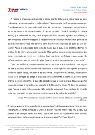 277 de 285
www.grancursosonline.com.br
LÍNGUA PORTUGUESA
Morfossintaxe do Período Simples
Prof. Elias Santana
A raposa a encontrou esbaforida e parou diante dela com a maior cara de pau.
Indignada, a corça arrepiou o pelo e disse: “Nunca mais você me pega, sua peste!
E se chegar perto de mim, não sairá viva! Vá raposinhar com outros, inexperientes,
estimulando-os a se tornarem reis!” A raposa rebateu: “Você é tão frágil e covarde
assim, que desconfia de nós, seus amigos? O leão, quando agarrou sua orelha, ia
dar conselhos e recomendações a respeito desse cargo tão importante, porque ele
está morrendo! E você não tolerou nem mesmo um arranhão da pata de um en-
fermo! Agora a indignação dele é muito maior que a sua, e ele pretende tornar rei
o lobo. Ai de mim, um senhor malvado! Mas venha, não se deixe sugestionar por
nada, comporte-se como um cordeiro. Juro por todas as folhas e fontes que não
sofrerá nenhum mal da parte do leão. Quanto a mim, quero apenas o seu bem”.
Com tais ludíbrios, a raposa convenceu a medrosa a acompanhá-la uma segun-
da vez. E quando a corça adentrou a caverna, o leão agarrou a sua janta e se pôs a
comer os ossos todos, o tutano e as entranhas. A raposa ficou parada, observando.
Nisso cai o coração da corça e a raposa sorrateiramente o apanha e devora, como
prêmio de seu empenho. E quando percebeu que o leão farejava todas as partes
mas não achava o coração, ela, postada à distância, lhe disse: “A bem da verdade,
essa fulana aí não tinha coração. Não adianta procurar! Que espécie de coração
teria ela, que veio ter por duas vezes à morada e às mãos de um leão?”
(Esopo. Fábulas completas. Tradução de Maria Celeste Dezotti. São Paulo: Cosac Naify, 2013,
p. 309-311.)
A raposa a encontrou esbaforida e parou diante dela com a maior cara de pau.
Indignada, a corça arrepiou o pelo e disse: “Nunca mais você me pega, sua
peste! E se chegar perto de mim, não sairá viva! Vá raposinhar com outros,
inexperientes, estimulando-os a se tornarem reis!” (3º parágrafo)
O conteúdo deste livro eletrônico é licenciado para Nome do Concurseiro(a) - 000.000.000-00, vedada, por quaisquer meios e a qualquer título,
a sua reprodução, cópia, divulgação ou distribuição, sujeitando-se aos infratores à responsabilização civil e criminal.
 