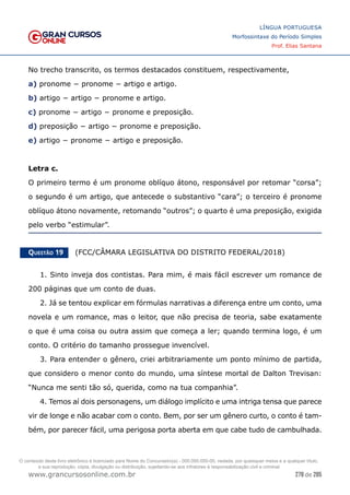 278 de 285
www.grancursosonline.com.br
LÍNGUA PORTUGUESA
Morfossintaxe do Período Simples
Prof. Elias Santana
No trecho transcrito, os termos destacados constituem, respectivamente,
a) pronome − pronome − artigo e artigo.
b) artigo − artigo − pronome e artigo.
c) pronome − artigo − pronome e preposição.
d) preposição − artigo − pronome e preposição.
e) artigo − pronome − artigo e preposição.
Letra c.
O primeiro termo é um pronome oblíquo átono, responsável por retomar “corsa”;
o segundo é um artigo, que antecede o substantivo “cara”; o terceiro é pronome
oblíquo átono novamente, retomando “outros”; o quarto é uma preposição, exigida
pelo verbo “estimular”.
Questão 19   (FCC/CÂMARA LEGISLATIVA DO DISTRITO FEDERAL/2018)
1. Sinto inveja dos contistas. Para mim, é mais fácil escrever um romance de
200 páginas que um conto de duas.
2. Já se tentou explicar em fórmulas narrativas a diferença entre um conto, uma
novela e um romance, mas o leitor, que não precisa de teoria, sabe exatamente
o que é uma coisa ou outra assim que começa a ler; quando termina logo, é um
conto. O critério do tamanho prossegue invencível.
3. Para entender o gênero, criei arbitrariamente um ponto mínimo de partida,
que considero o menor conto do mundo, uma síntese mortal de Dalton Trevisan:
“Nunca me senti tão só, querida, como na tua companhia”.
4. Temos aí dois personagens, um diálogo implícito e uma intriga tensa que parece
vir de longe e não acabar com o conto. Bem, por ser um gênero curto, o conto é tam-
bém, por parecer fácil, uma perigosa porta aberta em que cabe tudo de cambulhada.
O conteúdo deste livro eletrônico é licenciado para Nome do Concurseiro(a) - 000.000.000-00, vedada, por quaisquer meios e a qualquer título,
a sua reprodução, cópia, divulgação ou distribuição, sujeitando-se aos infratores à responsabilização civil e criminal.
 