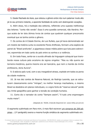 279 de 285
www.grancursosonline.com.br
LÍNGUA PORTUGUESA
Morfossintaxe do Período Simples
Prof. Elias Santana
5. Desde Machado de Assis, que colocou o gênero entre nós num patamar muito alto
já no seu primeiro instante, a aparente facilidade do conto vem destroçando vocações.
6. Além disso, há a maldição dos editores, refletindo uma suposta indiferença
dos leitores: “conto não vende”. Essa é uma questão comercial, não literária. Por-
que acabo de ler dois ótimos livros de contos que quebram qualquer preconceito
eventual que se tenha contra o gênero.
7. Os contos de A Cidade Dorme, de Luiz Rufato, que já havia demonstrado ser
um mestre da história curta no excelente Flores Artificiais, formam uma espécie de
painel do “Brasil profundo”, a gigantesca classe média pobre que luta para sobrevi-
ver, espremida em todo canto do país entre os sonhos e a violência.
8. Em toda frase, sente-se o ouvido afinado da linguagem coloquial que trans-
borda nossa cultura pelo arcaísmo de signos singelos: “Mas eu não queria ser
torneiro-mecânico, queria mesmo era ser bancário, que nem o marido da minha
professora, dona Aurora”.
9. O atávico país rural, com o seu inesgotável atraso, explode em todos os poros
da cidade moderna.
10. Já nos dez contos de Reserva Natural, de Rodrigo Lacerda, que se estru-
turam classicamente como “intrigas”, na melhor herança machadiana, o mesmo
Brasil se desdobra em planos individuais; e o signo forte de “reserva natural” perde
seu limite geográfico para ganhar a tensão da condição humana.
11. Como diz o narrador do conto “Sempre assim”, “é tudo uma engrenagem
muito maior”.
(Adaptado de: TEZZA, Cristovão Disponível em: www1.folha.uol.com.br)
O segmento sublinhado em Para mim, é mais fácil escrever um romance de 200 pá-
ginas... (1º parágrafo) exerce a mesma função sintática do segmento sublinhado em:
O conteúdo deste livro eletrônico é licenciado para Nome do Concurseiro(a) - 000.000.000-00, vedada, por quaisquer meios e a qualquer título,
a sua reprodução, cópia, divulgação ou distribuição, sujeitando-se aos infratores à responsabilização civil e criminal.
 