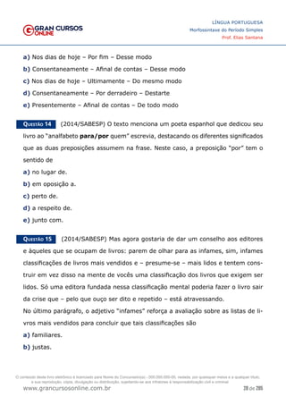 28 de 285
www.grancursosonline.com.br
LÍNGUA PORTUGUESA
Morfossintaxe do Período Simples
Prof. Elias Santana
a) Nos dias de hoje – Por fim – Desse modo
b) Consentaneamente – Afinal de contas – Desse modo
c) Nos dias de hoje – Ultimamente – Do mesmo modo
d) Consentaneamente – Por derradeiro – Destarte
e) Presentemente – Afinal de contas – De todo modo
Questão 14   (2014/SABESP) O texto menciona um poeta espanhol que dedicou seu
livro ao “analfabeto para/por quem” escrevia, destacando os diferentes significados
que as duas preposições assumem na frase. Neste caso, a preposição “por” tem o
sentido de
a) no lugar de.
b) em oposição a.
c) perto de.
d) a respeito de.
e) junto com.
Questão 15   (2014/SABESP) Mas agora gostaria de dar um conselho aos editores
e àqueles que se ocupam de livros: parem de olhar para as infames, sim, infames
classificações de livros mais vendidos e – presume-se – mais lidos e tentem cons-
truir em vez disso na mente de vocês uma classificação dos livros que exigem ser
lidos. Só uma editora fundada nessa classificação mental poderia fazer o livro sair
da crise que – pelo que ouço ser dito e repetido – está atravessando.
No último parágrafo, o adjetivo “infames” reforça a avaliação sobre as listas de li-
vros mais vendidos para concluir que tais classificações são
a) familiares.
b) justas.
O conteúdo deste livro eletrônico é licenciado para Nome do Concurseiro(a) - 000.000.000-00, vedada, por quaisquer meios e a qualquer título,
a sua reprodução, cópia, divulgação ou distribuição, sujeitando-se aos infratores à responsabilização civil e criminal.
 