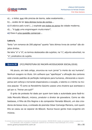 280 de 285
www.grancursosonline.com.br
LÍNGUA PORTUGUESA
Morfossintaxe do Período Simples
Prof. Elias Santana
a)... o leitor, que não precisa de teoria, sabe exatamente...
b)... acabo de ler dois ótimos livros de contos...
c) O atávico país rural (...) explode em todos os poros da cidade moderna.
d)... “é tudo uma engrenagem muito maior”.
e) Essa é uma questão comercial...
Letra b.
Tanto “um romance de 200 páginas” quanto “dois ótimos livros de contos” são ob-
jetos diretos.
Na letra “a” e “d”, os termos destacados são sujeitos; na “c”, adjunto adverbial; na
“e”, predicativo do sujeito.
Questão 20   (FCC/PREFEITURA DE MACAPÁ-AP/EDUCADOR SOCIAL/2018)
Há pouco, em belo artigo, anunciou-se num jornal “a morte da voz humana”.
Nenhum exagero no título. Um software que “aperfeiçoa” a afinação dos cantores
está criando padrões de perfeição inatingíveis para humanos, oferecendo a recom-
pensa sem esforço e tornando dispensáveis a vocação, o talento e o mérito na mú-
sica popular. “É como se Ronaldinho Gaúcho usasse uma chuteira que acertasse o
gol por si. Treinar pra quê?”
O grito de protesto foi dado por quem tem toda a autoridade para fazê-lo:
João Marcello Bôscoli, músico, produtor e diretor de gravadora. Como se não
bastasse, é filho de Elis Regina e do compositor Ronaldo Bôscoli, um dos cria-
dores da bossa nova, e enteado do pianista César Camargo Mariano, com quem
Elis se casou ao se separar de Bôscoli. Nunca houve gente mais exigente em
música.
O conteúdo deste livro eletrônico é licenciado para Nome do Concurseiro(a) - 000.000.000-00, vedada, por quaisquer meios e a qualquer título,
a sua reprodução, cópia, divulgação ou distribuição, sujeitando-se aos infratores à responsabilização civil e criminal.
 