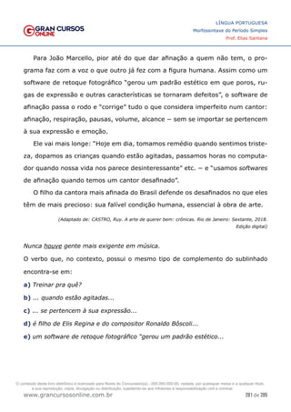 281 de 285
www.grancursosonline.com.br
LÍNGUA PORTUGUESA
Morfossintaxe do Período Simples
Prof. Elias Santana
Para João Marcello, pior até do que dar afinação a quem não tem, o pro-
grama faz com a voz o que outro já fez com a figura humana. Assim como um
software de retoque fotográfico “gerou um padrão estético em que poros, ru-
gas de expressão e outras características se tornaram defeitos”, o software de
afinação passa o rodo e “corrige” tudo o que considera imperfeito num cantor:
afinação, respiração, pausas, volume, alcance − sem se importar se pertencem
à sua expressão e emoção.
Ele vai mais longe: “Hoje em dia, tomamos remédio quando sentimos triste-
za, dopamos as crianças quando estão agitadas, passamos horas no computa-
dor quando nossa vida nos parece desinteressante” etc. − e “usamos softwares
de afinação quando temos um cantor desafinado”.
O filho da cantora mais afinada do Brasil defende os desafinados no que eles
têm de mais precioso: sua falível condição humana, essencial à obra de arte.
(Adaptado de: CASTRO, Ruy. A arte de querer bem: crônicas. Rio de Janeiro: Sextante, 2018.
Edição digital)
Nunca houve gente mais exigente em música.
O verbo que, no contexto, possui o mesmo tipo de complemento do sublinhado
encontra-se em:
a) Treinar pra quê?
b) ... quando estão agitadas...
c) ... se pertencem à sua expressão...
d) é filho de Elis Regina e do compositor Ronaldo Bôscoli...
e) um software de retoque fotográfico “gerou um padrão estético...
O conteúdo deste livro eletrônico é licenciado para Nome do Concurseiro(a) - 000.000.000-00, vedada, por quaisquer meios e a qualquer título,
a sua reprodução, cópia, divulgação ou distribuição, sujeitando-se aos infratores à responsabilização civil e criminal.
 