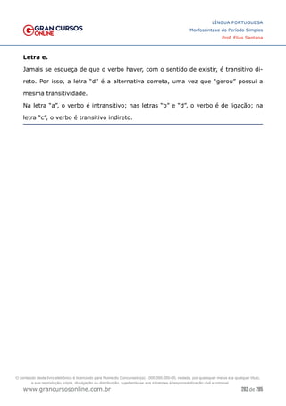 282 de 285
www.grancursosonline.com.br
LÍNGUA PORTUGUESA
Morfossintaxe do Período Simples
Prof. Elias Santana
Letra e.
Jamais se esqueça de que o verbo haver, com o sentido de existir, é transitivo di-
reto. Por isso, a letra “d” é a alternativa correta, uma vez que “gerou” possui a
mesma transitividade.
Na letra “a”, o verbo é intransitivo; nas letras “b” e “d”, o verbo é de ligação; na
letra “c”, o verbo é transitivo indireto.
O conteúdo deste livro eletrônico é licenciado para Nome do Concurseiro(a) - 000.000.000-00, vedada, por quaisquer meios e a qualquer título,
a sua reprodução, cópia, divulgação ou distribuição, sujeitando-se aos infratores à responsabilização civil e criminal.
 