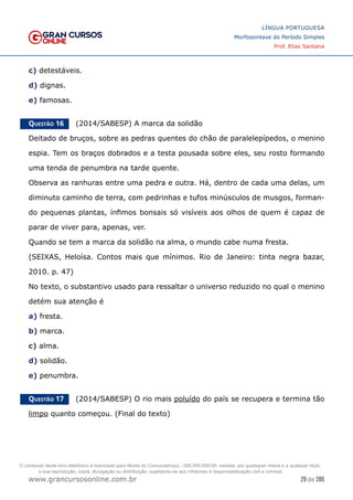 29 de 285
www.grancursosonline.com.br
LÍNGUA PORTUGUESA
Morfossintaxe do Período Simples
Prof. Elias Santana
c) detestáveis.
d) dignas.
e) famosas.
Questão 16   (2014/SABESP) A marca da solidão
Deitado de bruços, sobre as pedras quentes do chão de paralelepípedos, o menino
espia. Tem os braços dobrados e a testa pousada sobre eles, seu rosto formando
uma tenda de penumbra na tarde quente.
Observa as ranhuras entre uma pedra e outra. Há, dentro de cada uma delas, um
diminuto caminho de terra, com pedrinhas e tufos minúsculos de musgos, forman-
do pequenas plantas, ínfimos bonsais só visíveis aos olhos de quem é capaz de
parar de viver para, apenas, ver.
Quando se tem a marca da solidão na alma, o mundo cabe numa fresta.
(SEIXAS, Heloísa. Contos mais que mínimos. Rio de Janeiro: tinta negra bazar,
2010. p. 47)
No texto, o substantivo usado para ressaltar o universo reduzido no qual o menino
detém sua atenção é
a) fresta.
b) marca.
c) alma.
d) solidão.
e) penumbra.
Questão 17   (2014/SABESP) O rio mais poluído do país se recupera e termina tão
limpo quanto começou. (Final do texto)
O conteúdo deste livro eletrônico é licenciado para Nome do Concurseiro(a) - 000.000.000-00, vedada, por quaisquer meios e a qualquer título,
a sua reprodução, cópia, divulgação ou distribuição, sujeitando-se aos infratores à responsabilização civil e criminal.
 