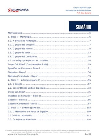 3 de 285
www.grancursosonline.com.br
LÍNGUA PORTUGUESA
Morfossintaxe do Período Simples
Prof. Elias Santana
Morfossintaxe.............................................................................................6
1. Bloco I – Morfologia.................................................................................6
1.2. A divisão da Morfologia..........................................................................7
1.3. O grupo das Emoções............................................................................7
1.4. O grupo dos Nomes...............................................................................8
1.5. O grupo do Verbo................................................................................13
1.6. O grupo dos Conectores.......................................................................15
1.7 Um subgrupo especial: as Locuções........................................................18
O que Cai, Elias? (Considerações finais)........................................................19
Questões de Concurso – Bloco I..................................................................21
Gabarito – Bloco I.....................................................................................34
Gabarito Comentado – Bloco I.....................................................................35
2. Bloco II – A Sintaxe (parte I)..................................................................55
2.1. O Sujeito...........................................................................................57
2.2. Concordâncias Verbais Especiais...........................................................73
O que Cai, Elias?.......................................................................................76
Questões de Concurso – Bloco II.................................................................77
Gabarito – Bloco II....................................................................................86
Gabarito Comentado – Bloco II....................................................................87
3. Bloco III – Sintaxe (parte II)................................................................. 103
3.1. O Predicativo e o Verbo de Ligação...................................................... 109
3.2 O Verbo Intransitivo........................................................................... 112
3.3. Os Adjuntos Adverbiais...................................................................... 114
O conteúdo deste livro eletrônico é licenciado para Nome do Concurseiro(a) - 000.000.000-00, vedada, por quaisquer meios e a qualquer título,
a sua reprodução, cópia, divulgação ou distribuição, sujeitando-se aos infratores à responsabilização civil e criminal.
 