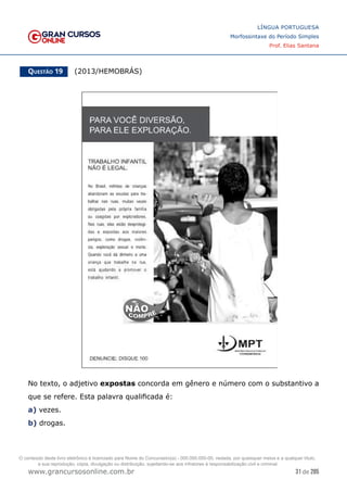 31 de 285
www.grancursosonline.com.br
LÍNGUA PORTUGUESA
Morfossintaxe do Período Simples
Prof. Elias Santana
Questão 19   (2013/HEMOBRÁS)
No texto, o adjetivo expostas concorda em gênero e número com o substantivo a
que se refere. Esta palavra qualificada é:
a) vezes.
b) drogas.
O conteúdo deste livro eletrônico é licenciado para Nome do Concurseiro(a) - 000.000.000-00, vedada, por quaisquer meios e a qualquer título,
a sua reprodução, cópia, divulgação ou distribuição, sujeitando-se aos infratores à responsabilização civil e criminal.
 