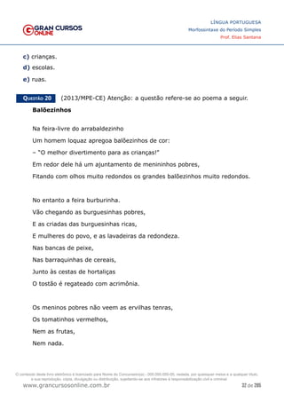 32 de 285
www.grancursosonline.com.br
LÍNGUA PORTUGUESA
Morfossintaxe do Período Simples
Prof. Elias Santana
c) crianças.
d) escolas.
e) ruas.
Questão 20   (2013/MPE-CE) Atenção: a questão refere-se ao poema a seguir.
Balõezinhos
Na feira-livre do arrabaldezinho
Um homem loquaz apregoa balõezinhos de cor:
– “O melhor divertimento para as crianças!”
Em redor dele há um ajuntamento de menininhos pobres,
Fitando com olhos muito redondos os grandes balõezinhos muito redondos.
No entanto a feira burburinha.
Vão chegando as burguesinhas pobres,
E as criadas das burguesinhas ricas,
E mulheres do povo, e as lavadeiras da redondeza.
Nas bancas de peixe,
Nas barraquinhas de cereais,
Junto às cestas de hortaliças
O tostão é regateado com acrimônia.
Os meninos pobres não veem as ervilhas tenras,
Os tomatinhos vermelhos,
Nem as frutas,
Nem nada.
O conteúdo deste livro eletrônico é licenciado para Nome do Concurseiro(a) - 000.000.000-00, vedada, por quaisquer meios e a qualquer título,
a sua reprodução, cópia, divulgação ou distribuição, sujeitando-se aos infratores à responsabilização civil e criminal.
 