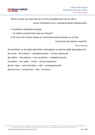 33 de 285
www.grancursosonline.com.br
LÍNGUA PORTUGUESA
Morfossintaxe do Período Simples
Prof. Elias Santana
Sente-se bem que para eles ali na feira os balõezinhos de cor são a
[única mercadoria útil e verdadeiramente indispensável.
O vendedor infatigável apregoa:
– “O melhor divertimento para as crianças!”
E em torno do homem loquaz os menininhos pobres fazem um círculo
[inamovível de desejo e espanto.
Manuel Bandeira
Os advérbios ou locuções adverbiais empregados no poema estão agrupados em:
a) muito – No entanto – verdadeiramente – círculo inamovível
b) melhor – No entanto – com acrimônia – verdadeiramente
c) melhor – Em redor – muito – círculo inamovível
d) Em redor – com acrimônia – não – verdadeiramente
e) feira-livre – burburinha – não – em torno
O conteúdo deste livro eletrônico é licenciado para Nome do Concurseiro(a) - 000.000.000-00, vedada, por quaisquer meios e a qualquer título,
a sua reprodução, cópia, divulgação ou distribuição, sujeitando-se aos infratores à responsabilização civil e criminal.
 