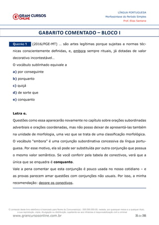 35 de 285
www.grancursosonline.com.br
LÍNGUA PORTUGUESA
Morfossintaxe do Período Simples
Prof. Elias Santana
GABARITO COMENTADO – BLOCO I
Questão 1   (2016/PGE-MT) … são artes legítimas porque sujeitas a normas téc-
nicas conscientemente definidas, e, embora sempre rituais, já dotadas de valor
decorativo incontestável…
O vocábulo sublinhado equivale a
a) por conseguinte
b) porquanto
c) quiçá
d) de sorte que
e) conquanto
Letra e.
Questões como essa aparecerão novamente no capítulo sobre orações subordinadas
adverbiais e orações coordenadas, mas não posso deixar de apresentá-las também
na unidade de morfologia, uma vez que se trata de uma classificação morfológica.
O vocábulo “embora” é uma conjunção subordinativa concessiva da língua portu-
guesa. Por esse motivo, ela só pode ser substituída por outra conjunção que possua
o mesmo valor semântico. Se você conferir pela tabela de conectivos, verá que a
única que se enquadra é conquanto.
Vale a pena comentar que esta conjunção é pouco usada no nosso cotidiano – e
as provas parecem amar questões com conjunções não usuais. Por isso, a minha
recomendação: decore os conectivos.
O conteúdo deste livro eletrônico é licenciado para Nome do Concurseiro(a) - 000.000.000-00, vedada, por quaisquer meios e a qualquer título,
a sua reprodução, cópia, divulgação ou distribuição, sujeitando-se aos infratores à responsabilização civil e criminal.
 