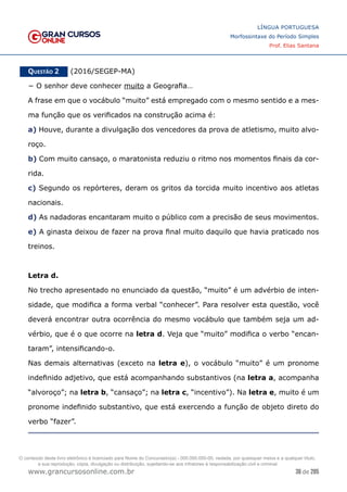 36 de 285
www.grancursosonline.com.br
LÍNGUA PORTUGUESA
Morfossintaxe do Período Simples
Prof. Elias Santana
Questão 2   (2016/SEGEP-MA)
− O senhor deve conhecer muito a Geografia…
A frase em que o vocábulo “muito” está empregado com o mesmo sentido e a mes-
ma função que os verificados na construção acima é:
a) Houve, durante a divulgação dos vencedores da prova de atletismo, muito alvo-
roço.
b) Com muito cansaço, o maratonista reduziu o ritmo nos momentos finais da cor-
rida.
c) Segundo os repórteres, deram os gritos da torcida muito incentivo aos atletas
nacionais.
d) As nadadoras encantaram muito o público com a precisão de seus movimentos.
e) A ginasta deixou de fazer na prova final muito daquilo que havia praticado nos
treinos.
Letra d.
No trecho apresentado no enunciado da questão, “muito” é um advérbio de inten-
sidade, que modifica a forma verbal “conhecer”. Para resolver esta questão, você
deverá encontrar outra ocorrência do mesmo vocábulo que também seja um ad-
vérbio, que é o que ocorre na letra d. Veja que “muito” modifica o verbo “encan-
taram”, intensificando-o.
Nas demais alternativas (exceto na letra e), o vocábulo “muito” é um pronome
indefinido adjetivo, que está acompanhando substantivos (na letra a, acompanha
“alvoroço”; na letra b, “cansaço”; na letra c, “incentivo”). Na letra e, muito é um
pronome indefinido substantivo, que está exercendo a função de objeto direto do
verbo “fazer”.
O conteúdo deste livro eletrônico é licenciado para Nome do Concurseiro(a) - 000.000.000-00, vedada, por quaisquer meios e a qualquer título,
a sua reprodução, cópia, divulgação ou distribuição, sujeitando-se aos infratores à responsabilização civil e criminal.
 