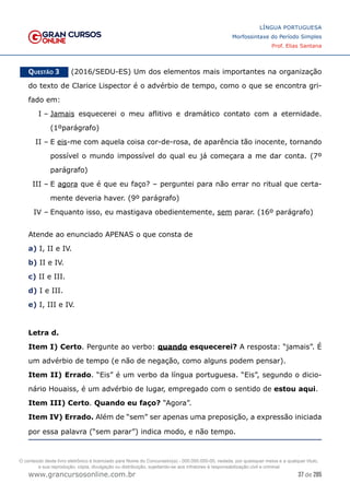 37 de 285
www.grancursosonline.com.br
LÍNGUA PORTUGUESA
Morfossintaxe do Período Simples
Prof. Elias Santana
Questão 3   (2016/SEDU-ES) Um dos elementos mais importantes na organização
do texto de Clarice Lispector é o advérbio de tempo, como o que se encontra gri-
fado em:
I –	Jamais esquecerei o meu aflitivo e dramático contato com a eternidade.
(1ºparágrafo)
II –	E eis-me com aquela coisa cor-de-rosa, de aparência tão inocente, tornando
possível o mundo impossível do qual eu já começara a me dar conta. (7º
parágrafo)
III –	E agora que é que eu faço? – perguntei para não errar no ritual que certa-
mente deveria haver. (9º parágrafo)
IV –	Enquanto isso, eu mastigava obedientemente, sem parar. (16º parágrafo)
Atende ao enunciado APENAS o que consta de
a) I, II e IV.
b) II e IV.
c) II e III.
d) I e III.
e) I, III e IV.
Letra d.
Item I) Certo. Pergunte ao verbo: quando esquecerei? A resposta: “jamais”. É
um advérbio de tempo (e não de negação, como alguns podem pensar).
Item II) Errado. “Eis” é um verbo da língua portuguesa. “Eis”, segundo o dicio-
nário Houaiss, é um advérbio de lugar, empregado com o sentido de estou aqui.
Item III) Certo. Quando eu faço? “Agora”.
Item IV) Errado. Além de “sem” ser apenas uma preposição, a expressão iniciada
por essa palavra (“sem parar”) indica modo, e não tempo.
O conteúdo deste livro eletrônico é licenciado para Nome do Concurseiro(a) - 000.000.000-00, vedada, por quaisquer meios e a qualquer título,
a sua reprodução, cópia, divulgação ou distribuição, sujeitando-se aos infratores à responsabilização civil e criminal.
 