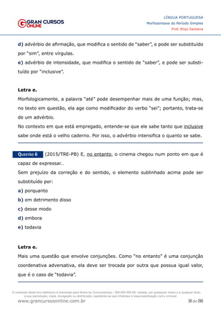 39 de 285
www.grancursosonline.com.br
LÍNGUA PORTUGUESA
Morfossintaxe do Período Simples
Prof. Elias Santana
d) advérbio de afirmação, que modifica o sentido de “saber”, e pode ser substituído
por “sim”, entre vírgulas.
e) advérbio de intensidade, que modifica o sentido de “saber”, e pode ser substi-
tuído por “inclusive”.
Letra e.
Morfologicamente, a palavra “até” pode desempenhar mais de uma função; mas,
no texto em questão, ela age como modificador do verbo “sei”; portanto, trata-se
de um advérbio.
No contexto em que está empregado, entende-se que ele sabe tanto que inclusive
sabe onde está o velho caderno. Por isso, o advérbio intensifica o quanto se sabe.
Questão 6   (2015/TRE-PB) E, no entanto, o cinema chegou num ponto em que é
capaz de expressar…
Sem prejuízo da correção e do sentido, o elemento sublinhado acima pode ser
substituído por:
a) porquanto
b) em detrimento disso
c) desse modo
d) embora
e) todavia
Letra e.
Mais uma questão que envolve conjunções. Como “no entanto” é uma conjunção
coordenativa adversativa, ela deve ser trocada por outra que possua igual valor,
que é o caso de “todavia”.
O conteúdo deste livro eletrônico é licenciado para Nome do Concurseiro(a) - 000.000.000-00, vedada, por quaisquer meios e a qualquer título,
a sua reprodução, cópia, divulgação ou distribuição, sujeitando-se aos infratores à responsabilização civil e criminal.
 