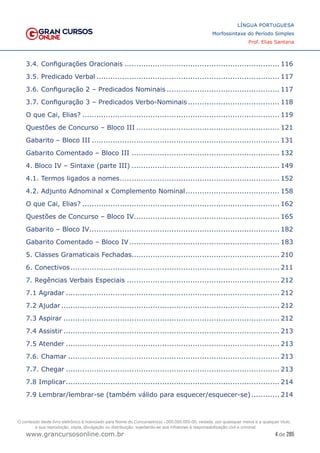 4 de 285
www.grancursosonline.com.br
LÍNGUA PORTUGUESA
Morfossintaxe do Período Simples
Prof. Elias Santana
3.4. Configurações Oracionais................................................................... 116
3.5. Predicado Verbal............................................................................... 117
3.6. Configuração 2 – Predicados Nominais................................................. 117
3.7. Configuração 3 – Predicados Verbo-Nominais........................................ 118
O que Cai, Elias?..................................................................................... 119
Questões de Concurso – Bloco III.............................................................. 121
Gabarito – Bloco III................................................................................. 131
Gabarito Comentado – Bloco III................................................................ 132
4. Bloco IV – Sintaxe (parte III)................................................................ 149
4.1. Termos ligados a nomes..................................................................... 152
4.2. Adjunto Adnominal x Complemento Nominal......................................... 158
O que Cai, Elias?..................................................................................... 162
Questões de Concurso – Bloco IV............................................................... 165
Gabarito – Bloco IV.................................................................................. 182
Gabarito Comentado – Bloco IV................................................................. 183
5. Classes Gramaticais Fechadas............................................................... 210
6. Conectivos.......................................................................................... 211
7. Regências Verbais Especiais.................................................................. 212
7.1 Agradar............................................................................................ 212
7.2 Ajudar.............................................................................................. 212
7.3 Aspirar............................................................................................. 212
7.4 Assistir............................................................................................. 213
7.5 Atender............................................................................................ 213
7.6. Chamar........................................................................................... 213
7.7. Chegar............................................................................................ 213
7.8 Implicar............................................................................................ 214
7.9 Lembrar/lembrar-se (também válido para esquecer/esquecer-se)............. 214
O conteúdo deste livro eletrônico é licenciado para Nome do Concurseiro(a) - 000.000.000-00, vedada, por quaisquer meios e a qualquer título,
a sua reprodução, cópia, divulgação ou distribuição, sujeitando-se aos infratores à responsabilização civil e criminal.
 