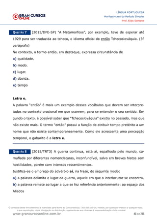 40 de 285
www.grancursosonline.com.br
LÍNGUA PORTUGUESA
Morfossintaxe do Período Simples
Prof. Elias Santana
Questão 7   (2015/DPE-SP) “A Metamorfose”, por exemplo, teve de esperar até
1929 para ser traduzida ao tcheco, o idioma oficial da então Tchecoslováquia. (3º
parágrafo)
No contexto, o termo então, em destaque, expressa circunstância de
a) qualidade.
b) modo.
c) lugar.
d) dúvida.
e) tempo
Letra e.
A palavra “então” é mais um exemplo desses vocábulos que devem ser interpre-
tados no contexto oracional em que ocorrem, para se entender o seu sentido. Se-
gundo o texto, é possível saber que “Tchecoslováquia” existia no passado, mas que
não existe mais. O termo “então” possui a função de atribuir tempo pretérito a um
nome que não existe contemporaneamente. Como ele acrescenta uma percepção
temporal, o gabarito é a letra e.
Questão 8   (2015/TRT3) A guerra continua, está aí, espalhada pelo mundo, ca-
muflada por diferentes nomenclaturas, inconfundível, salvo em breves hiatos sem
hostilidades, porém com intensos ressentimentos.
Justifica-se o emprego do advérbio aí, na frase, do seguinte modo:
a) a palavra delimita o lugar da guerra, aquele em que o interlocutor se encontra.
b) a palavra remete ao lugar a que se fez referência anteriormente: ao espaço dos
Aliados
O conteúdo deste livro eletrônico é licenciado para Nome do Concurseiro(a) - 000.000.000-00, vedada, por quaisquer meios e a qualquer título,
a sua reprodução, cópia, divulgação ou distribuição, sujeitando-se aos infratores à responsabilização civil e criminal.
 
