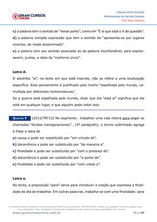 41 de 285
www.grancursosonline.com.br
LÍNGUA PORTUGUESA
Morfossintaxe do Período Simples
Prof. Elias Santana
c) a palavra tem o sentido de “nesse ponto”, como em “É aí que está o X da questão”.
d) a palavra compõe expressão que tem o sentido de “apresenta-se por lugares
incertos, de modo disseminado”.
e) a palavra tem seu sentido associado ao da palavra inconfundível, para expres-
sarem, juntas, a ideia de “contorno único”.
Letra d.
O advérbio “aí”, no texto em que está inserido, não se refere a uma localização
específica. Esse pensamento é justificado pelo trecho “espalhada pelo mundo, ca-
muflada por diferentes nomenclaturas”.
Se a guerra está espalhada pelo mundo, dizer que ela “está aí” significa que ela
está em qualquer lugar, e que alguém pode notar isso.
Questão 9   (2015/TRT15) No segmento… trabalhar uma vida inteira para pagar as
chamadas “dívidas transgeracionais”… (5º parágrafo), o termo sublinhado agrega
à frase a ideia de
a) causa e pode ser substituído por “em virtude de”.
b) decorrência e pode ser substituído por “de maneira a”.
c) finalidade e pode ser substituído por “com o pretexto de”.
d) decorrência e pode ser substituído por “a ponto de”.
e) finalidade e pode ser substituído por “com vistas a”.
Letra e.
No texto, a preposição “para” serve para introduzir a oração que expressa a finali-
dade do ato de trabalhar. Em outras palavras, trabalha-se com uma finalidade: para
O conteúdo deste livro eletrônico é licenciado para Nome do Concurseiro(a) - 000.000.000-00, vedada, por quaisquer meios e a qualquer título,
a sua reprodução, cópia, divulgação ou distribuição, sujeitando-se aos infratores à responsabilização civil e criminal.
 