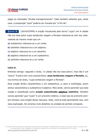 42 de 285
www.grancursosonline.com.br
LÍNGUA PORTUGUESA
Morfossintaxe do Período Simples
Prof. Elias Santana
pagar as chamadas “dívidas transgeracionais”. Cabe também salientar que, neste
caso, a preposição “para” poderia ser trocada por “a fim de”.
Questão 10   (2014/CETAM) A oração introduzida pelo termo “cujos” em A cidade
não era esse polvo cujos tentáculos rasgam a floresta relaciona-se com seu ante-
cedente do mesmo modo que um
a) substantivo relaciona-se a um verbo.
b) advérbio relaciona-se a um adjetivo.
c) adjetivo relaciona-se a um advérbio.
d) adjetivo relaciona-se a um substantivo.
e) advérbio relaciona-se a um verbo.
Letra d.
Entenda comigo: segundo o texto, “a cidade não era esse polvo”, mas não é um
“polvo”. O polvo tem uma característica: seus tentáculos rasgam a floresta, ou,
nos termos do texto, “cujos tentáculos rasgam a floresta”.
Essa oração atribui característica a um substantivo, e, para a morfologia, quem
atribui característica a substantivo é adjetivo. Mais tarde, vamos aprender que esta
oração é classificada como oração subordinada adjetiva restritiva. Também
vamos aprender que “cujos” é um pronome relativo, e esse tipo de pronome sem-
pre introduz uma oração dessa natureza. Aliás, você já está aprendendo isso, com
essa explicação. Só veremos mais detalhes na unidade de período composto.
O conteúdo deste livro eletrônico é licenciado para Nome do Concurseiro(a) - 000.000.000-00, vedada, por quaisquer meios e a qualquer título,
a sua reprodução, cópia, divulgação ou distribuição, sujeitando-se aos infratores à responsabilização civil e criminal.
 
