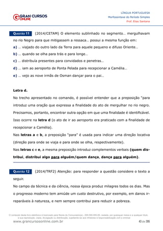 43 de 285
www.grancursosonline.com.br
LÍNGUA PORTUGUESA
Morfossintaxe do Período Simples
Prof. Elias Santana
Questão 11   (2014/CETAM) O elemento sublinhado no segmento… mergulhavam
no rio Negro para que mitigassem a ressaca… possui a mesma função em:
a) … viajado do outro lado da Terra para aquele pequeno e difuso Oriente…
b) … quando se olha para trás e para longe…
c) … distribuía presentes para convidados e penetras…
d) … iam ao aeroporto de Ponta Pelada para recepcionar a Camélia…
e) … vejo as nove irmãs de Osman dançar para o pai…
Letra d.
No trecho apresentado no comando, é possível entender que a preposição “para
introduz uma oração que expressa a finalidade do ato de mergulhar no rio negro.
Precisamos, portanto, encontrar outra opção em que uma finalidade é identificável.
Isso ocorre na letra d (o ato de ir ao aeroporto era praticado com a finalidade de
recepcionar a Camélia).
Nas letras a e b, a preposição “para” é usada para indicar uma direção locativa
(direção para onde se viaja e para onde se olha, respectivamente).
Nas letras c e e, a mesma preposição introduz complementos verbais (quem dis-
tribui, distribui algo para alguém/quem dança, dança para alguém).
Questão 12   (2014/TRF2) Atenção: para responder a questão considere o texto a
seguir.
No campo da técnica e da ciência, nossa época produz milagres todos os dias. Mas
o progresso moderno tem amiúde um custo destrutivo, por exemplo, em danos ir-
reparáveis à natureza, e nem sempre contribui para reduzir a pobreza.
O conteúdo deste livro eletrônico é licenciado para Nome do Concurseiro(a) - 000.000.000-00, vedada, por quaisquer meios e a qualquer título,
a sua reprodução, cópia, divulgação ou distribuição, sujeitando-se aos infratores à responsabilização civil e criminal.
 
