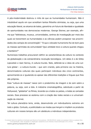 44 de 285
www.grancursosonline.com.br
LÍNGUA PORTUGUESA
Morfossintaxe do Período Simples
Prof. Elias Santana
A pós-modernidade destruiu o mito de que as humanidades humanizam. Não é
indubitável aquilo em que acreditam tantos filósofos otimistas, ou seja, que uma
educação liberal, ao alcance de todos, garantiria um futuro de liberdade e igualdade
de oportunidades nas democracias modernas. George Steiner, por exemplo, afir-
ma que “bibliotecas, museus, universidades, centros de investigação por meio dos
quais se transmitem as humanidades e as ciências podem prosperar nas proximi-
dades dos campos de concentração”. “O que o elevado humanismo fez de bom para
as massas oprimidas da comunidade? Que utilidade teve a cultura quando chegou
a barbárie?”
Numerosos trabalhos procuraram definir as características da cultura no contexto
da globalização e da extraordinária revolução tecnológica. Um deles é o de Gilles
Lipovetski e Jean Serroy, A cultura-mundo. Nele, defende-se a ideia de uma cul-
tura global – a cultura-mundo – que vem criando, pela primeira vez na história,
denominadores culturais dos quais participam indivíduos dos cinco continentes,
aproximando-os e igualando-os apesar das diferentes tradições e línguas que lhes
são próprias.
Essa “cultura de massas” nasce com o predomínio da imagem e do som sobre a
palavra, ou seja, com a tela. A indústria cinematográfica, sobretudo a partir de
Hollywood, “globaliza” os filmes, levando-os a todos os países, a todas as camadas
sociais. Esse processo se acelerou com a criação das redes sociais e a universali-
zação da internet.
Tal cultura planetária teria, ainda, desenvolvido um individualismo extremo em
todo o globo. Contudo, a publicidade e as modas que lançam e impõem os produtos
culturais em nossos tempos são um obstáculo a indivíduos independentes.
O conteúdo deste livro eletrônico é licenciado para Nome do Concurseiro(a) - 000.000.000-00, vedada, por quaisquer meios e a qualquer título,
a sua reprodução, cópia, divulgação ou distribuição, sujeitando-se aos infratores à responsabilização civil e criminal.
 