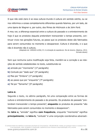 45 de 285
www.grancursosonline.com.br
LÍNGUA PORTUGUESA
Morfossintaxe do Período Simples
Prof. Elias Santana
O que não está claro é se essa cultura-mundo é cultura em sentido estrito, ou se
nos referimos a coisas completamente diferentes quando falamos, por um lado, de
uma ópera de Wagner e, por outro, dos filmes de Hitchcock e de John Ford.
A meu ver, a diferença essencial entre a cultura do passado e o entretenimento de
hoje é que os produtos daquela pretendiam transcender o tempo presente, con-
tinuar vivos nas gerações futuras, ao passo que os produtos deste são fabricados
para serem consumidos no momento e desaparecer. Cultura é diversão, e o que
não é divertido não é cultura.
(Adaptado de: VARGAS LLOSA, M. A civilização do espetáculo. Rio de Janeiro, Objetiva, 2013,
formato ebook)
Sem que nenhuma outra modificação seja feita, mantêm-se a correção e as rela-
ções de sentido estabelecidas no texto, substituindo-se
a) amiúde por “mormente” (1º parágrafo)
b) Contudo por “dado que” (5º parágrafo)
c) Mas por “Embora” (1º parágrafo)
d) ao passo que por “enquanto” (7º parágrafo)
e) Tal por “Tamanha” (5º parágrafo)
Letra d.
Segundo o texto, no sétimo parágrafo, há uma comparação entre as formas de
cultura e entretenimento do passado e do presente. Os produtos do passado “pre-
tendiam transcender o tempo presente”, enquanto os produtos do presente “são
fabricados para serem consumidos no momento e desaparecer”.
Na letra a, “amiúde” significa com frequência, enquanto “mormente” significa
principalmente; na letra b, “contudo” é uma conjunção coordenativa adversati-
O conteúdo deste livro eletrônico é licenciado para Nome do Concurseiro(a) - 000.000.000-00, vedada, por quaisquer meios e a qualquer título,
a sua reprodução, cópia, divulgação ou distribuição, sujeitando-se aos infratores à responsabilização civil e criminal.
 