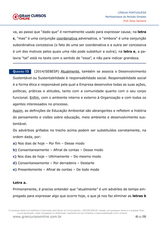 46 de 285
www.grancursosonline.com.br
LÍNGUA PORTUGUESA
Morfossintaxe do Período Simples
Prof. Elias Santana
va, ao passo que “dado que” é normalmente usado para expressar causa; na letra
c, “mas” é uma conjunção coordenativa adversativa, e “embora” é uma conjunção
subordinativa concessiva (o fato de uma ser coordenativa e a outra ser concessiva
é um dos motivos pelos quais uma não pode substituir a outra); na letra e, a pa-
lavra “tal” está no texto com o sentido de “essa”, e não para indicar grandeza.
Questão 13   (2014/SEBESP) Atualmente, também se associa o Desenvolvimento
Sustentável ou Sustentabilidade à responsabilidade social. Responsabilidade social
é a forma ética e responsável pela qual a Empresa desenvolve todas as suas ações,
políticas, práticas e atitudes, tanto com a comunidade quanto com o seu corpo
funcional. Enfim, com o ambiente interno e externo à Organização e com todos os
agentes interessados no processo.
Assim, as definições de Educação Ambiental são abrangentes e refletem a história
do pensamento e visões sobre educação, meio ambiente e desenvolvimento sus-
tentável.
Os advérbios grifados no trecho acima podem ser substituídos corretamente, na
ordem dada, por:
a) Nos dias de hoje – Por fim – Desse modo
b) Consentaneamente – Afinal de contas – Desse modo
c) Nos dias de hoje – Ultimamente – Do mesmo modo
d) Consentaneamente – Por derradeiro – Destarte
e) Presentemente – Afinal de contas – De todo modo
Letra a.
Primeiramente, é preciso entender que “atualmente” é um advérbio de tempo em-
pregado para expressar algo que ocorre hoje, o que já nos faz eliminar as letras b
O conteúdo deste livro eletrônico é licenciado para Nome do Concurseiro(a) - 000.000.000-00, vedada, por quaisquer meios e a qualquer título,
a sua reprodução, cópia, divulgação ou distribuição, sujeitando-se aos infratores à responsabilização civil e criminal.
 