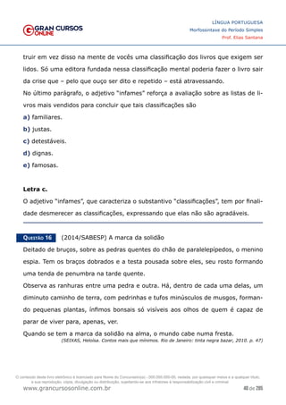 48 de 285
www.grancursosonline.com.br
LÍNGUA PORTUGUESA
Morfossintaxe do Período Simples
Prof. Elias Santana
truir em vez disso na mente de vocês uma classificação dos livros que exigem ser
lidos. Só uma editora fundada nessa classificação mental poderia fazer o livro sair
da crise que – pelo que ouço ser dito e repetido – está atravessando.
No último parágrafo, o adjetivo “infames” reforça a avaliação sobre as listas de li-
vros mais vendidos para concluir que tais classificações são
a) familiares.
b) justas.
c) detestáveis.
d) dignas.
e) famosas.
Letra c.
O adjetivo “infames”, que caracteriza o substantivo “classificações”, tem por finali-
dade desmerecer as classificações, expressando que elas não são agradáveis.
Questão 16   (2014/SABESP) A marca da solidão
Deitado de bruços, sobre as pedras quentes do chão de paralelepípedos, o menino
espia. Tem os braços dobrados e a testa pousada sobre eles, seu rosto formando
uma tenda de penumbra na tarde quente.
Observa as ranhuras entre uma pedra e outra. Há, dentro de cada uma delas, um
diminuto caminho de terra, com pedrinhas e tufos minúsculos de musgos, forman-
do pequenas plantas, ínfimos bonsais só visíveis aos olhos de quem é capaz de
parar de viver para, apenas, ver.
Quando se tem a marca da solidão na alma, o mundo cabe numa fresta.
(SEIXAS, Heloísa. Contos mais que mínimos. Rio de Janeiro: tinta negra bazar, 2010. p. 47)
O conteúdo deste livro eletrônico é licenciado para Nome do Concurseiro(a) - 000.000.000-00, vedada, por quaisquer meios e a qualquer título,
a sua reprodução, cópia, divulgação ou distribuição, sujeitando-se aos infratores à responsabilização civil e criminal.
 