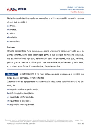 49 de 285
www.grancursosonline.com.br
LÍNGUA PORTUGUESA
Morfossintaxe do Período Simples
Prof. Elias Santana
No texto, o substantivo usado para ressaltar o universo reduzido no qual o menino
detém sua atenção é
a) fresta.
b) marca.
c) alma.
d) solidão.
e) penumbra.
Letra a.
O texto apresentado faz a descrição de como um menino está observando algo, e,
principalmente, como essa observação ganha a sua atenção de maneira exclusiva.
Ele está observando algo que, para muitos, seria insignificante, mas que, para ele,
possui grande relevância. Olhar para uma fresta entre as pedras tem grande valor,
e, por isso, essa fresta é o mundo dele, é o universo dele.
Questão 17   (2014/SABESP) O rio mais poluído do país se recupera e termina tão
limpo quanto começou. (Final do texto)
A forma como se apresentam os adjetivos grifados acima transmite noção, na or-
dem, de
a) superioridade e superioridade.
b) inferioridade e igualdade.
c) igualdade e inferioridade.
d) igualdade e igualdade.
e) superioridade e igualdade.
O conteúdo deste livro eletrônico é licenciado para Nome do Concurseiro(a) - 000.000.000-00, vedada, por quaisquer meios e a qualquer título,
a sua reprodução, cópia, divulgação ou distribuição, sujeitando-se aos infratores à responsabilização civil e criminal.
 