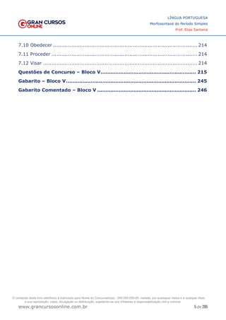 5 de 285
www.grancursosonline.com.br
LÍNGUA PORTUGUESA
Morfossintaxe do Período Simples
Prof. Elias Santana
7.10 Obedecer........................................................................................ 214
7.11 Proceder......................................................................................... 214
7.12 Visar.............................................................................................. 214
Questões de Concurso – Bloco V........................................................... 215
Gabarito – Bloco V................................................................................ 245
Gabarito Comentado – Bloco V............................................................. 246
O conteúdo deste livro eletrônico é licenciado para Nome do Concurseiro(a) - 000.000.000-00, vedada, por quaisquer meios e a qualquer título,
a sua reprodução, cópia, divulgação ou distribuição, sujeitando-se aos infratores à responsabilização civil e criminal.
 
