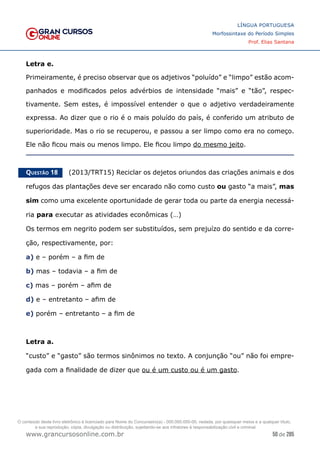 50 de 285
www.grancursosonline.com.br
LÍNGUA PORTUGUESA
Morfossintaxe do Período Simples
Prof. Elias Santana
Letra e.
Primeiramente, é preciso observar que os adjetivos “poluído” e “limpo” estão acom-
panhados e modificados pelos advérbios de intensidade “mais” e “tão”, respec-
tivamente. Sem estes, é impossível entender o que o adjetivo verdadeiramente
expressa. Ao dizer que o rio é o mais poluído do país, é conferido um atributo de
superioridade. Mas o rio se recuperou, e passou a ser limpo como era no começo.
Ele não ficou mais ou menos limpo. Ele ficou limpo do mesmo jeito.
Questão 18   (2013/TRT15) Reciclar os dejetos oriundos das criações animais e dos
refugos das plantações deve ser encarado não como custo ou gasto “a mais”, mas
sim como uma excelente oportunidade de gerar toda ou parte da energia necessá-
ria para executar as atividades econômicas (…)
Os termos em negrito podem ser substituídos, sem prejuízo do sentido e da corre-
ção, respectivamente, por:
a) e – porém – a fim de
b) mas – todavia – a fim de
c) mas – porém – afim de
d) e – entretanto – afim de
e) porém – entretanto – a fim de
Letra a.
“custo” e “gasto” são termos sinônimos no texto. A conjunção “ou” não foi empre-
gada com a finalidade de dizer que ou é um custo ou é um gasto.
O conteúdo deste livro eletrônico é licenciado para Nome do Concurseiro(a) - 000.000.000-00, vedada, por quaisquer meios e a qualquer título,
a sua reprodução, cópia, divulgação ou distribuição, sujeitando-se aos infratores à responsabilização civil e criminal.
 