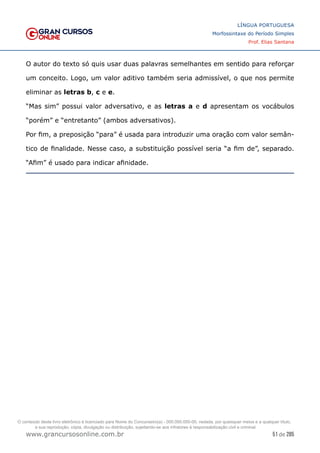 51 de 285
www.grancursosonline.com.br
LÍNGUA PORTUGUESA
Morfossintaxe do Período Simples
Prof. Elias Santana
O autor do texto só quis usar duas palavras semelhantes em sentido para reforçar
um conceito. Logo, um valor aditivo também seria admissível, o que nos permite
eliminar as letras b, c e e.
“Mas sim” possui valor adversativo, e as letras a e d apresentam os vocábulos
“porém” e “entretanto” (ambos adversativos).
Por fim, a preposição “para” é usada para introduzir uma oração com valor semân-
tico de finalidade. Nesse caso, a substituição possível seria “a fim de”, separado.
“Afim” é usado para indicar afinidade.
O conteúdo deste livro eletrônico é licenciado para Nome do Concurseiro(a) - 000.000.000-00, vedada, por quaisquer meios e a qualquer título,
a sua reprodução, cópia, divulgação ou distribuição, sujeitando-se aos infratores à responsabilização civil e criminal.
 