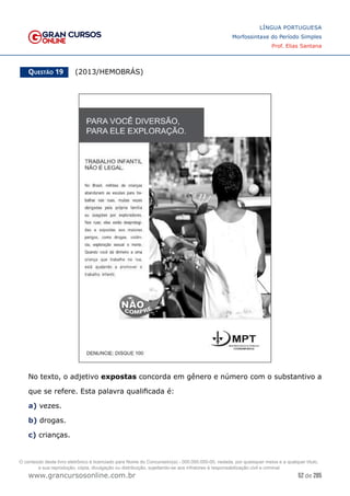 52 de 285
www.grancursosonline.com.br
LÍNGUA PORTUGUESA
Morfossintaxe do Período Simples
Prof. Elias Santana
Questão 19   (2013/HEMOBRÁS)
No texto, o adjetivo expostas concorda em gênero e número com o substantivo a
que se refere. Esta palavra qualificada é:
a) vezes.
b) drogas.
c) crianças.
O conteúdo deste livro eletrônico é licenciado para Nome do Concurseiro(a) - 000.000.000-00, vedada, por quaisquer meios e a qualquer título,
a sua reprodução, cópia, divulgação ou distribuição, sujeitando-se aos infratores à responsabilização civil e criminal.
 