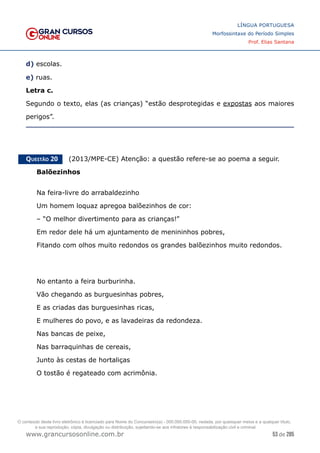 53 de 285
www.grancursosonline.com.br
LÍNGUA PORTUGUESA
Morfossintaxe do Período Simples
Prof. Elias Santana
d) escolas.
e) ruas.
Letra c.
Segundo o texto, elas (as crianças) “estão desprotegidas e expostas aos maiores
perigos”.
Questão 20   (2013/MPE-CE) Atenção: a questão refere-se ao poema a seguir.
Balõezinhos
Na feira-livre do arrabaldezinho
Um homem loquaz apregoa balõezinhos de cor:
– “O melhor divertimento para as crianças!”
Em redor dele há um ajuntamento de menininhos pobres,
Fitando com olhos muito redondos os grandes balõezinhos muito redondos.
No entanto a feira burburinha.
Vão chegando as burguesinhas pobres,
E as criadas das burguesinhas ricas,
E mulheres do povo, e as lavadeiras da redondeza.
Nas bancas de peixe,
Nas barraquinhas de cereais,
Junto às cestas de hortaliças
O tostão é regateado com acrimônia.
O conteúdo deste livro eletrônico é licenciado para Nome do Concurseiro(a) - 000.000.000-00, vedada, por quaisquer meios e a qualquer título,
a sua reprodução, cópia, divulgação ou distribuição, sujeitando-se aos infratores à responsabilização civil e criminal.
 