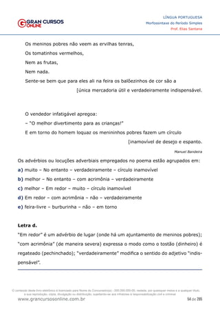 54 de 285
www.grancursosonline.com.br
LÍNGUA PORTUGUESA
Morfossintaxe do Período Simples
Prof. Elias Santana
Os meninos pobres não veem as ervilhas tenras,
Os tomatinhos vermelhos,
Nem as frutas,
Nem nada.
Sente-se bem que para eles ali na feira os balõezinhos de cor são a
[única mercadoria útil e verdadeiramente indispensável.
O vendedor infatigável apregoa:
– “O melhor divertimento para as crianças!”
E em torno do homem loquaz os menininhos pobres fazem um círculo
[inamovível de desejo e espanto.
Manuel Bandeira
Os advérbios ou locuções adverbiais empregados no poema estão agrupados em:
a) muito – No entanto – verdadeiramente – círculo inamovível
b) melhor – No entanto – com acrimônia – verdadeiramente
c) melhor – Em redor – muito – círculo inamovível
d) Em redor – com acrimônia – não – verdadeiramente
e) feira-livre – burburinha – não – em torno
Letra d.
“Em redor” é um advérbio de lugar (onde há um ajuntamento de meninos pobres);
“com acrimônia” (de maneira severa) expressa o modo como o tostão (dinheiro) é
regateado (pechinchado); “verdadeiramente” modifica o sentido do adjetivo “indis-
pensável”.
O conteúdo deste livro eletrônico é licenciado para Nome do Concurseiro(a) - 000.000.000-00, vedada, por quaisquer meios e a qualquer título,
a sua reprodução, cópia, divulgação ou distribuição, sujeitando-se aos infratores à responsabilização civil e criminal.
 