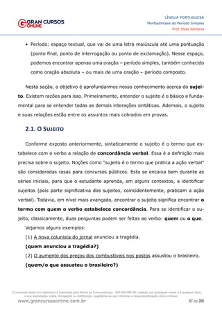 57 de 285
www.grancursosonline.com.br
LÍNGUA PORTUGUESA
Morfossintaxe do Período Simples
Prof. Elias Santana
•	 Período: espaço textual, que vai de uma letra maiúscula até uma pontuação
(ponto final, ponto de interrogação ou ponto de exclamação). Nesse espaço,
podemos encontrar apenas uma oração – período simples, também conhecido
como oração absoluta – ou mais de uma oração – período composto.
Nesta seção, o objetivo é aprofundarmos nosso conhecimento acerca do sujei-
to. Existem razões para isso. Primeiramente, entender o sujeito é o básico e funda-
mental para se entender todas as demais interações sintáticas. Ademais, o sujeito
e suas relações estão entre os assuntos mais cobrados em provas.
2.1. O Sujeito
Conforme exposto anteriormente, sintaticamente o sujeito é o termo que es-
tabelece com o verbo a relação de concordância verbal. Essa é a definição mais
precisa sobre o sujeito. Noções como “sujeito é o termo que pratica a ação verbal”
são consideradas rasas para concursos públicos. Esta se encaixa bem durante as
séries iniciais, para que o estudante aprenda, em alguns contextos, a identificar
sujeitos (pois parte significativa dos sujeitos, coincidentemente, praticam a ação
verbal). Todavia, em nível mais avançado, encontrar o sujeito significa encontrar o
termo com quem o verbo estabelece concordância. Para se identificar o su-
jeito, classicamente, duas perguntas podem ser feitas ao verbo: quem ou o que.
Vejamos alguns exemplos:
(1) A nova colunista do jornal anunciou a tragédia.
(quem anunciou a tragédia?)
(2) O aumento dos preços dos combustíveis nos postos assustou o brasileiro.
(quem/o que assustou o brasileiro?)
O conteúdo deste livro eletrônico é licenciado para Nome do Concurseiro(a) - 000.000.000-00, vedada, por quaisquer meios e a qualquer título,
a sua reprodução, cópia, divulgação ou distribuição, sujeitando-se aos infratores à responsabilização civil e criminal.
 
